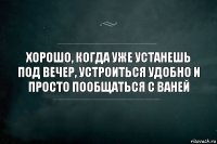 хорошо, когда уже устанешь под вечер, устроиться удобно и просто пообщаться с ваней