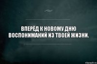 Вперёд к новому дню воспониманий из твоей жизни.