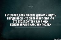 Интересно, если любить Дениса и ждать и надеяться, что он проявит себя - то это будет до того, как люди колонизируют Марс или после?