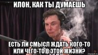 илон, как ты думаешь есть ли смысл ждать кого-то или чего-то в этой жизни?