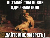 вставай, там новое ядро накатили дайте мне умереть!