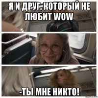 я и друг, который не любит wow -ты мне никто!