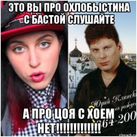 это вы про охлобыстина с бастой слушайте а про цоя с хоем нет!!!!!!!!!!!!!