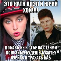 это катя клэп и юрий хой!!!! добавь их к себе на стену и всю зиму будешь бухать, курить и трахать баб