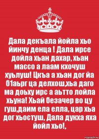 Дала декъала йойла хьо йинчу денца ! Дала ирсе дойла хьан дахар, хьан массо а лаам кхочуш хуьлуш! Цкъа а хьан дог йа б1аьрг ца делхош,хьа даго ма доьху ирс а аьтто лойла хьуна! Хьай безачер во цу гуш,даим ела елла, цар хьа дог хьостуш, Дала дукха яха йойл хьо!,