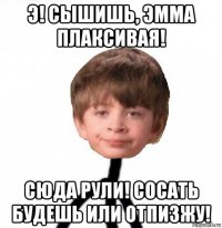 э! сышишь, эмма плаксивая! сюда рули! сосать будешь или отпизжу!