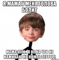 я:мама у меня голова болит мама:кхм.. я не на что не намикаю но компьтерррр!