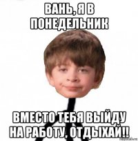 вань, я в понедельник вместо тебя выйду на работу, отдыхай!!