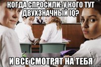 когда спросили: у кого тут двухзначный iq? и все смотрят на тебя