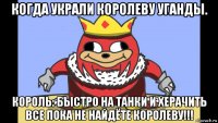 когда украли королеву уганды. король: быстро на танки и херачить все пока не найдёте королеву!!!