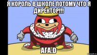 я король в школе потому что я директор!!! ага:d