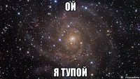 ой я тупой