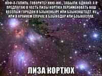 ноф-а-галиль, говорите? нню-ню... забыли, однако. а я предлагаю в честь лизы кортюх переименовать наш весёлый городок в бзыкенбург или бзыкенштадт. ну или в крайнем случае в бзыкодар или бзыкослав. лиза кортюх