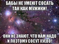 бабы не умеют сосать так как мужики! они не знают, что нам надо и поэтому сосут хуево!