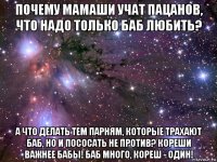 почему мамаши учат пацанов, что надо только баб любить? а что делать тем парням, которые трахают баб, но и пососать не против? кореши важнее бабы! баб много, кореш - один!