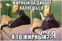 -жирный на диване валяешься -я то жирный??