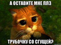 а оставите мне плз трубочку со сгущей?