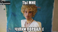 ты мне чулки порвал :(