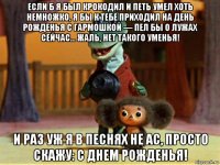 если б я был крокодил и петь умел хоть немножко, я бы к тебе приходил на день рожденья с гармошкой — пел бы о лужах сейчас… жаль, нет такого уменья! и раз уж я в песнях не ас, просто скажу: с днем рожденья!