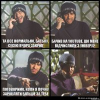 Та все нормально, батьку. Сесію вчора закрив Бачив на YouTube, шо мене відчислили з універу? Поговоримо, коли я почну заробляти більше за тебе 