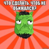 что сделать, чтоб не обижался? 