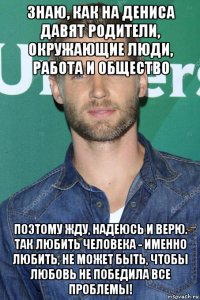 знаю, как на дениса давят родители, окружающие люди, работа и общество поэтому жду, надеюсь и верю. так любить человека - именно любить, не может быть, чтобы любовь не победила все проблемы!