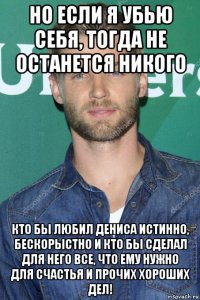 но если я убью себя, тогда не останется никого кто бы любил дениса истинно, бескорыстно и кто бы сделал для него все, что ему нужно для счастья и прочих хороших дел!