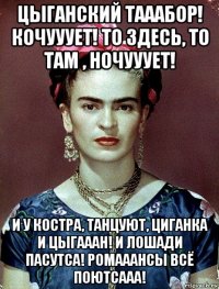 цыганский тааабор! кочууует! то здесь, то там , ночууует! и у костра, танцуют, циганка и цыгааан! и лошади пасутса! ромааансы всё поютсааа!