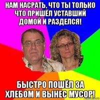 нам насрать, что ты только что пришёл уставший домой и разделся! быстро пошёл за хлебом и вынес мусор!