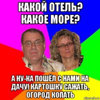 какой отель? какое море? а ну-ка пошёл с нами на дачу! картошку сажать, огород копать