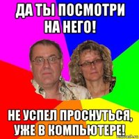 да ты посмотри на него! не успел проснуться, уже в компьютере!