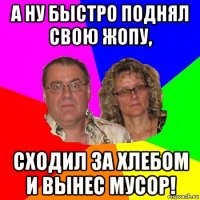 а ну быстро поднял свою жопу, сходил за хлебом и вынес мусор!