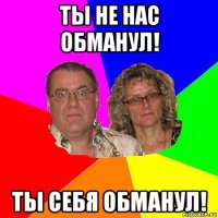 ты не нас обманул! ты себя обманул!