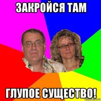 закройся там глупое существо!