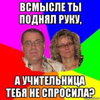 всмысле ты поднял руку, а учительница тебя не спросила?