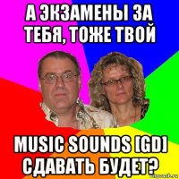 а экзамены за тебя, тоже твой music sounds [gd] сдавать будет?