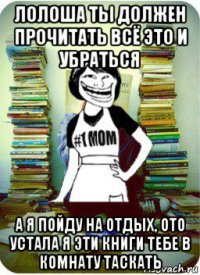 лолоша ты должен прочитать всё это и убраться а я пойду на отдых, ото устала я эти книги тебе в комнату таскать