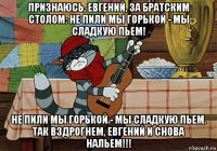 признаюсь, eвгений, за братским столом: не пили мы горькой - мы сладкую пьем! не пили мы горькой - мы сладкую пьем. так вздрогнем, евгений и снова нальем!!!