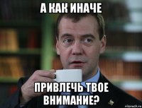 а как иначе привлечь твое внимание?