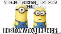 ты смотри он не подписался на x2ded по этому подпишись!