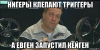 нигеры клепают триггеры а евген запустил кейген