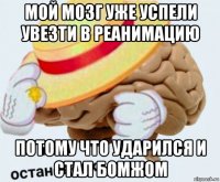 мой мозг уже успели увезти в реанимацию потому что ударился и стал бомжом