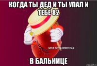 когда ты дед и ты упал и тебе 82 в бальнице