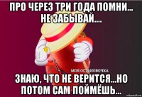 про через три года помни... не забывай.... знаю, что не верится...но потом сам поймёшь...