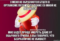 у меня не образуются бтш70 в организме потому что денис со мной не общается мне будет проще умереть даже от обычного гриппа. а вы говорите, что безразличие не убивает!