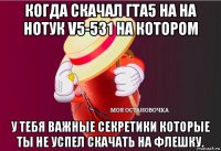 когда скачал гта5 на на нотук v5-531 на котором у тебя важные секретики которые ты не успел скачать на флешку.