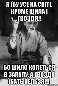 я їбу усе на світі, кроме шила і гвоздя.! бо шило колеться в залупу, а гвоздя їбать нельзя!!!