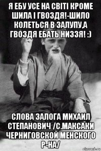 я ебу усе на світі кроме шила і гвоздя!-шило колеться в залупу,а гвоздя ебать низзя! :) слова залога михаил степанович /с.максаки черниговской менского р-на/