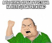 а ты купил краба у руслана на кольце багратиона? 