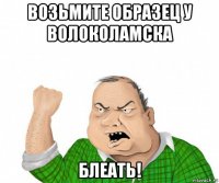 возьмите образец у волоколамска блеать!